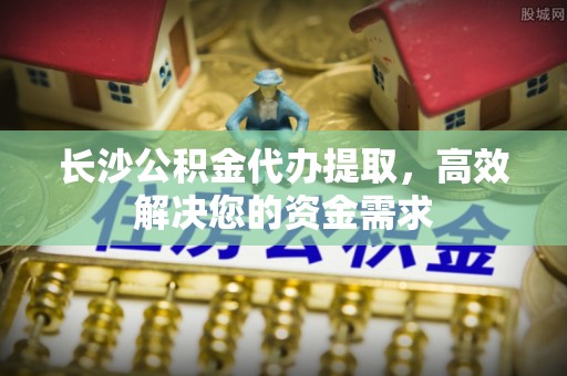 唐县长沙公积金代办提取，高效解决您的资金需求