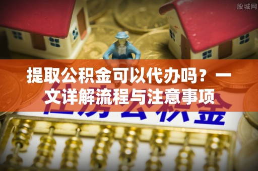 唐县提取公积金可以代办吗？一文详解流程与注意事项