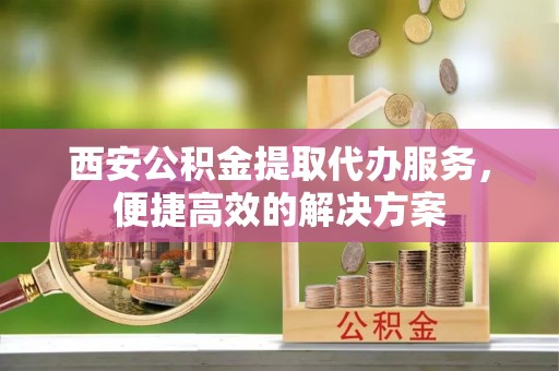 唐县西安公积金提取代办服务，便捷高效的解决方案