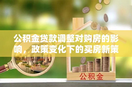 唐县公积金贷款调整对购房的影响，政策变化下的买房新策略