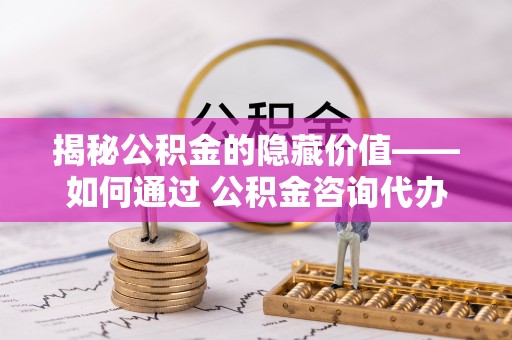 唐县揭秘公积金的隐藏价值——如何通过 公积金咨询代办提取 优化财富管理