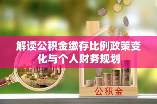 唐县解读公积金缴存比例政策变化与个人财务规划
