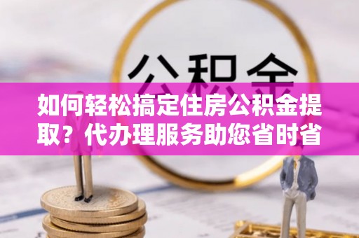唐县如何轻松搞定住房公积金提取？代办理服务助您省时省力