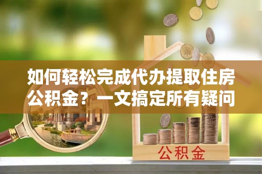唐县如何轻松完成代办提取住房公积金？一文搞定所有疑问