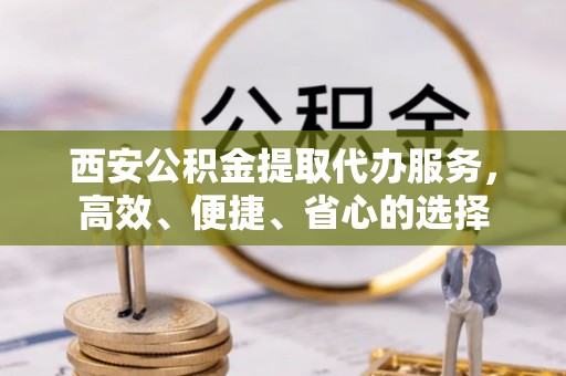 唐县西安公积金提取代办服务，高效、便捷、省心的选择