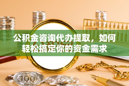 唐县公积金咨询代办提取，如何轻松搞定你的资金需求