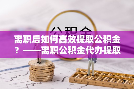 唐县离职后如何高效提取公积金？——离职公积金代办提取全流程解析