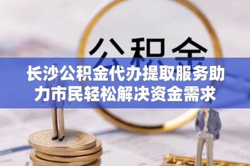 唐县长沙公积金代办提取服务助力市民轻松解决资金需求