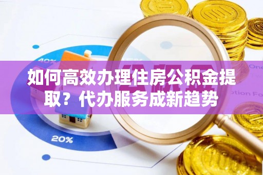 唐县如何高效办理住房公积金提取？代办服务成新趋势