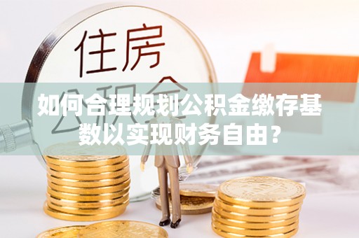 唐县如何合理规划公积金缴存基数以实现财务自由？
