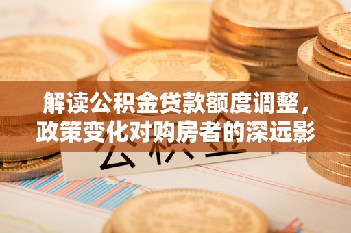 唐县解读公积金贷款额度调整，政策变化对购房者的深远影响