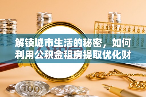 唐县解锁城市生活的秘密，如何利用公积金租房提取优化财务规划
