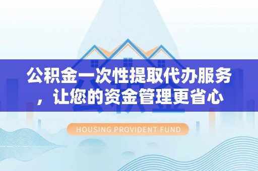 唐县公积金一次性提取代办服务，让您的资金管理更省心