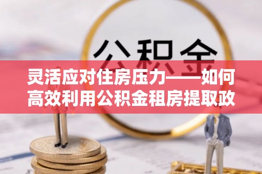 唐县灵活应对住房压力——如何高效利用公积金租房提取政策