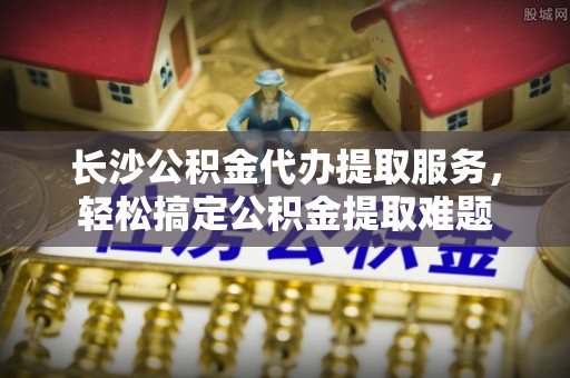 唐县长沙公积金代办提取服务，轻松搞定公积金提取难题