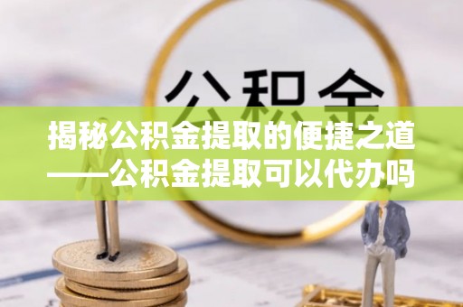 唐县揭秘公积金提取的便捷之道——公积金提取可以代办吗？