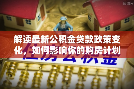唐县解读最新公积金贷款政策变化，如何影响你的购房计划？