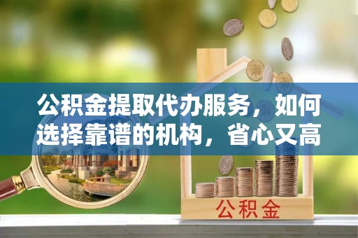 唐县公积金提取代办服务，如何选择靠谱的机构，省心又高效