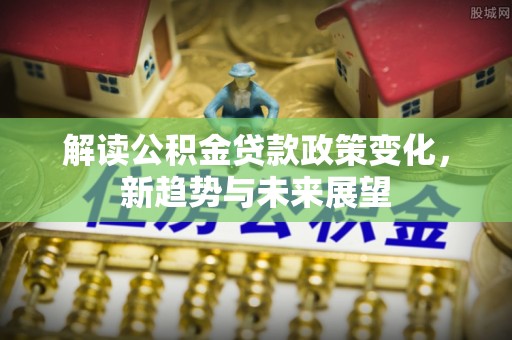 唐县解读公积金贷款政策变化，新趋势与未来展望
