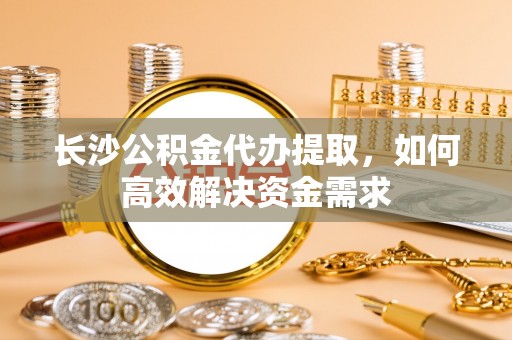 唐县长沙公积金代办提取，如何高效解决资金需求