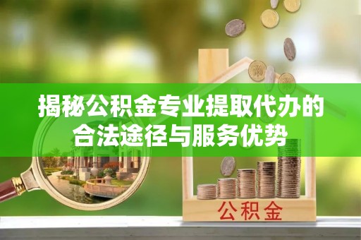 唐县揭秘公积金专业提取代办的合法途径与服务优势