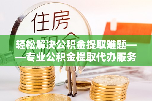唐县轻松解决公积金提取难题——专业公积金提取代办服务详解