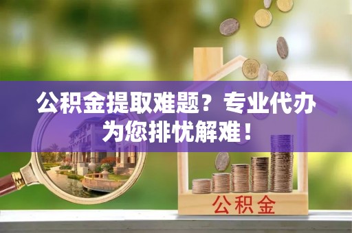 唐县公积金提取难题？专业代办为您排忧解难！