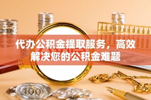 唐县代办公积金提取服务，高效解决您的公积金难题