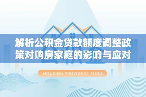 唐县解析公积金贷款额度调整政策对购房家庭的影响与应对策略
