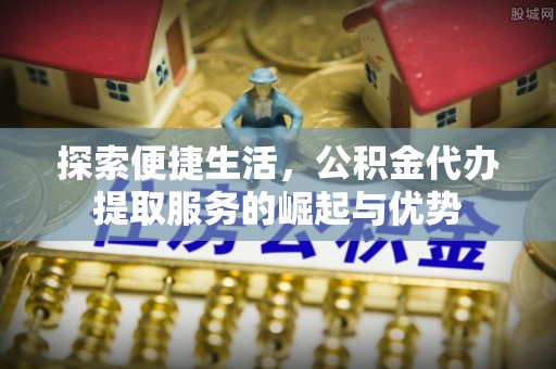 唐县探索便捷生活，公积金代办提取服务的崛起与优势