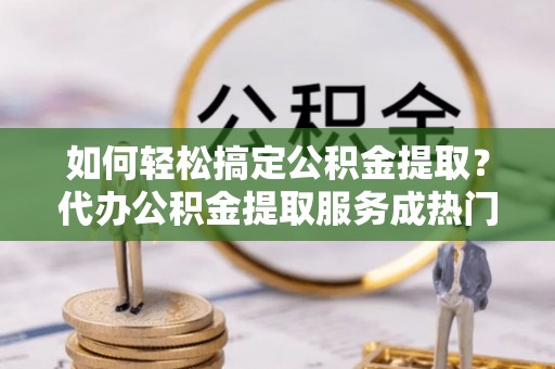 唐县如何轻松搞定公积金提取？代办公积金提取服务成热门选择