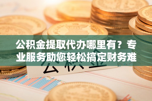 唐县公积金提取代办哪里有？专业服务助您轻松搞定财务难题