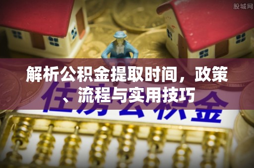 唐县解析公积金提取时间，政策、流程与实用技巧