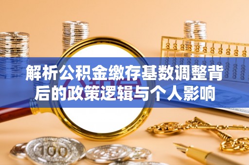 唐县解析公积金缴存基数调整背后的政策逻辑与个人影响
