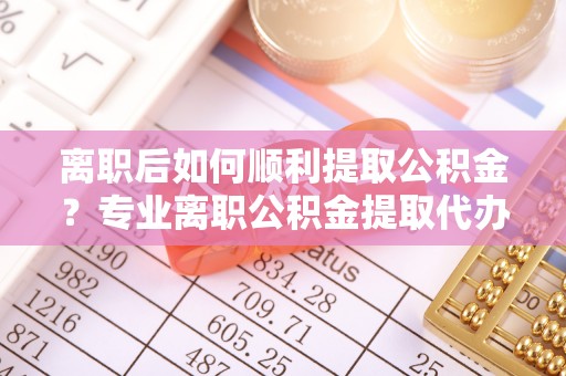 唐县离职后如何顺利提取公积金？专业离职公积金提取代办服务指南