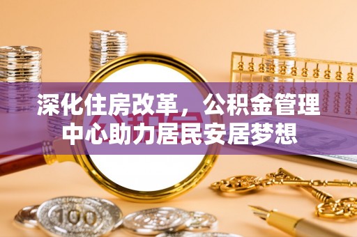 唐县深化住房改革，公积金管理中心助力居民安居梦想