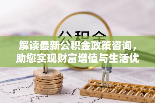 唐县解读最新公积金政策咨询，助您实现财富增值与生活优化