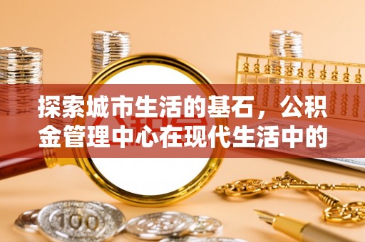 唐县探索城市生活的基石，公积金管理中心在现代生活中的重要角色