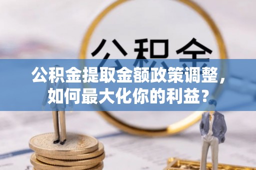 唐县公积金提取金额政策调整，如何最大化你的利益？