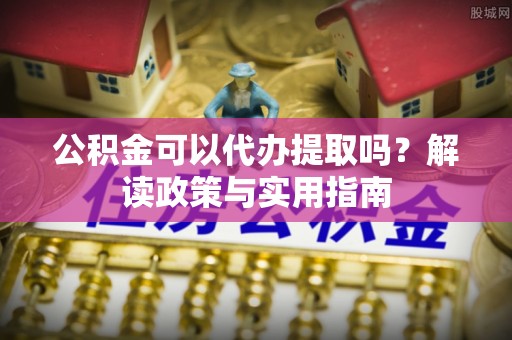 唐县公积金可以代办提取吗？解读政策与实用指南
