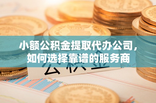 唐县小额公积金提取代办公司，如何选择靠谱的服务商