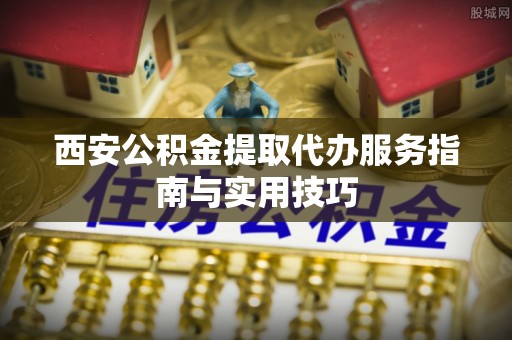 唐县西安公积金提取代办服务指南与实用技巧