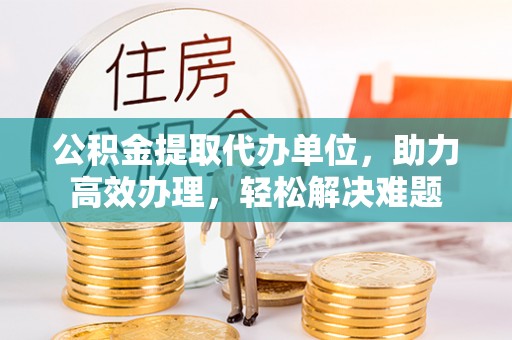 唐县公积金提取代办单位，助力高效办理，轻松解决难题