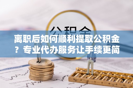 唐县离职后如何顺利提取公积金？专业代办服务让手续更简单