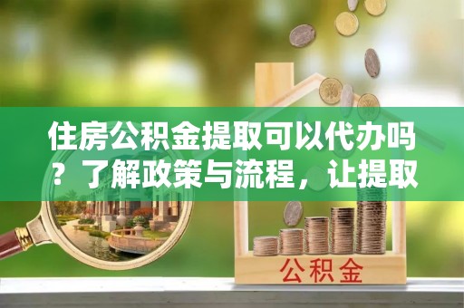 唐县住房公积金提取可以代办吗？了解政策与流程，让提取更便捷