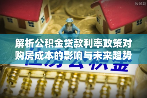 唐县解析公积金贷款利率政策对购房成本的影响与未来趋势