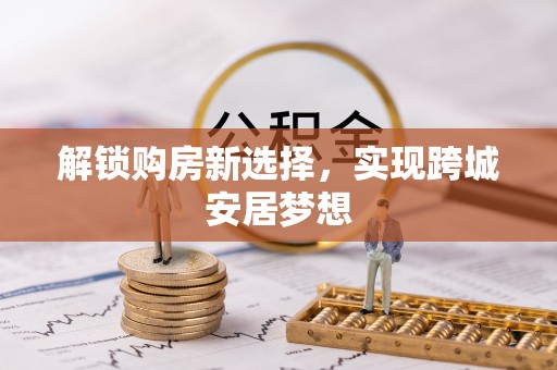 唐县解锁购房新选择，实现跨城安居梦想
