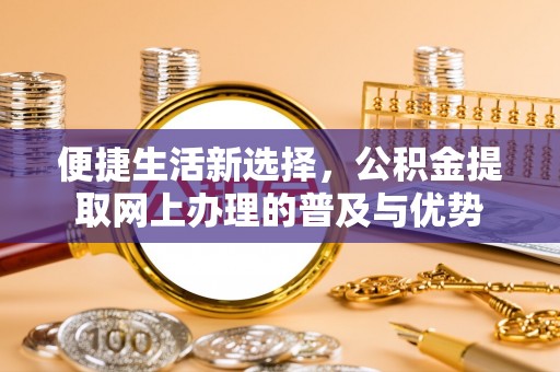 唐县便捷生活新选择，公积金提取网上办理的普及与优势