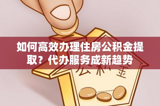唐县如何高效办理住房公积金提取？代办服务成新趋势