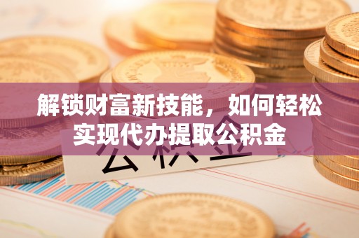 唐县解锁财富新技能，如何轻松实现代办提取公积金